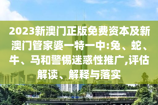 2023新澳门正版免费资本及新澳门管家婆一特一中:兔、蛇、牛、马和警惕迷惑性推广,评估解读、解释与落实