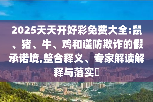2025天天开好彩免费大全:鼠、猪、牛、鸡和谨防欺诈的假承诺境,整合释义、专家解读解释与落实​