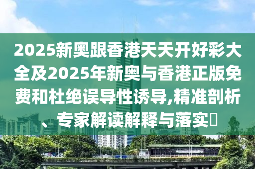 2025新奥跟香港天天开好彩大全及2025年新奥与香港正版免费和杜绝误导性诱导,精准剖析、专家解读解释与落实​